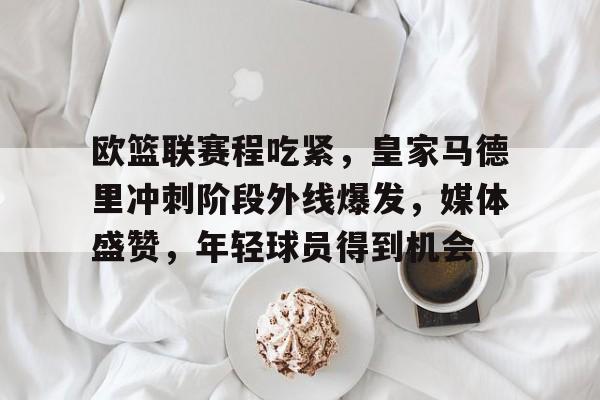 乐动体育官网-包含欧篮联赛程吃紧，皇家马德里冲刺阶段外线爆发，媒体盛赞，年轻球员得到机会的词条